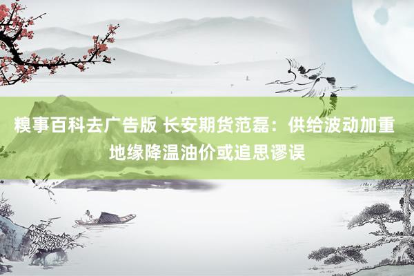 糗事百科去广告版 长安期货范磊：供给波动加重 地缘降温油价或追思谬误