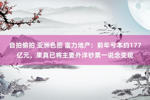 自拍偷拍 亚洲色图 富力地产：前年亏本约177亿元，果真已将主要外洋钞票一说念变现