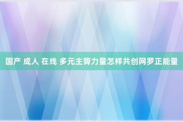国产 成人 在线 多元主膂力量怎样共创网罗正能量