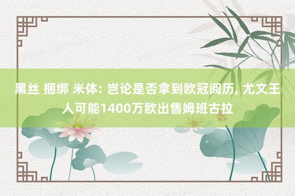 黑丝 捆绑 米体: 岂论是否拿到欧冠阅历, 尤文王人可能1400万欧出售姆班古拉