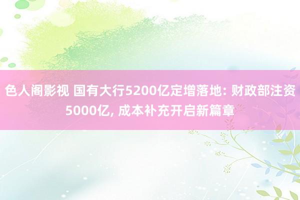 色人阁影视 国有大行5200亿定增落地: 财政部注资5000亿， 成本补充开启新篇章