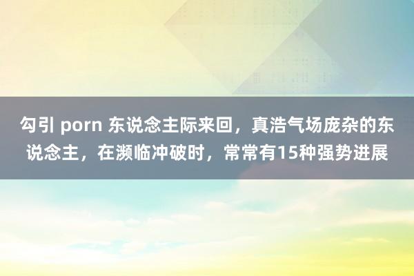 勾引 porn 东说念主际来回，真浩气场庞杂的东说念主，在濒临冲破时，常常有15种强势进展