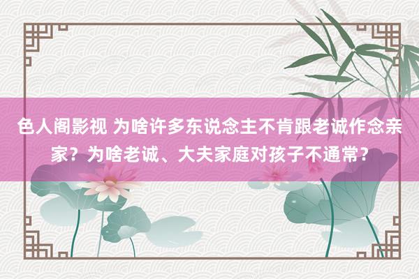 色人阁影视 为啥许多东说念主不肯跟老诚作念亲家？为啥老诚、大夫家庭对孩子不通常？