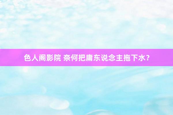 色人阁影院 奈何把庸东说念主拖下水？