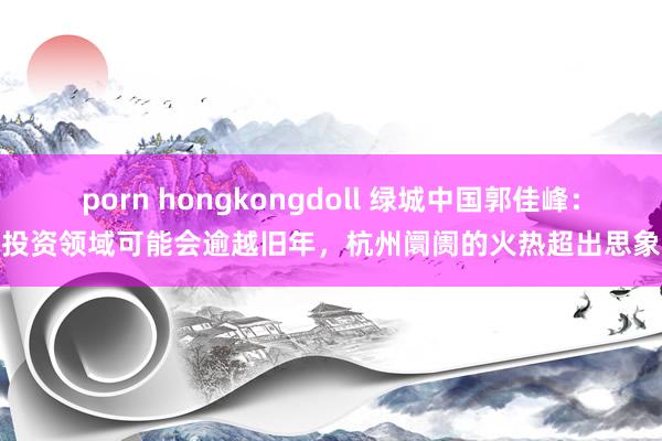 porn hongkongdoll 绿城中国郭佳峰:投资领域可能会逾越旧年,杭州阛阓的火热超出思象