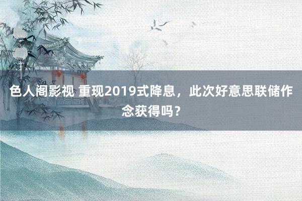 色人阁影视 重现2019式降息，此次好意思联储作念获得吗？