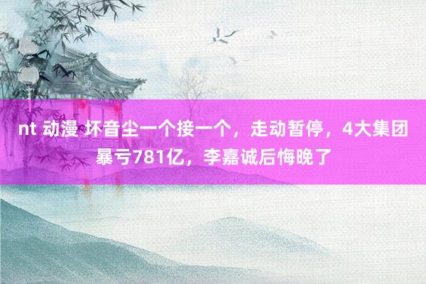 nt 动漫 坏音尘一个接一个，走动暂停，4大集团暴亏781亿，李嘉诚后悔晚了