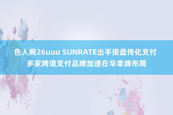 色人阁26uuu SUNRATE出手接盘传化支付 多家跨境支付品牌加速在华拿牌布局