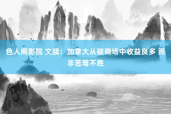 色人阁影院 文牍：加拿大从碳商场中收益良多 而非苦难不胜