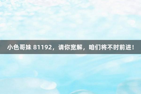 小色哥妹 81192，请你宽解，咱们将不时前进！