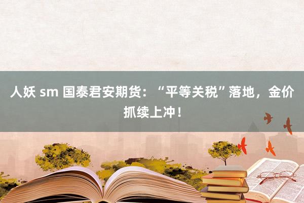 人妖 sm 国泰君安期货：“平等关税”落地，金价抓续上冲！