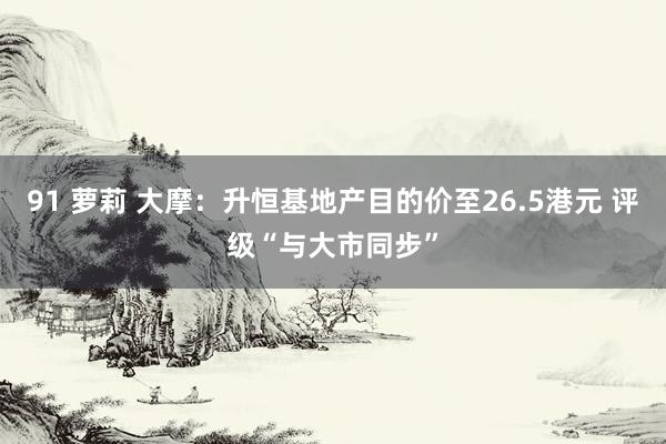 91 萝莉 大摩：升恒基地产目的价至26.5港元 评级“与大市同步”