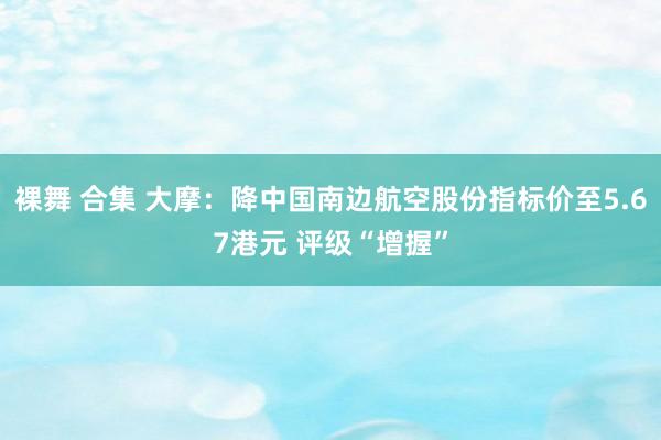 裸舞 合集 大摩：降中国南边航空股份指标价至5.67港元 评级“增握”
