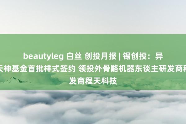 beautyleg 白丝 创投月报 | 锡创投：异日产业天神基金首批样式签约 领投外骨骼机器东谈主研发商程天科技