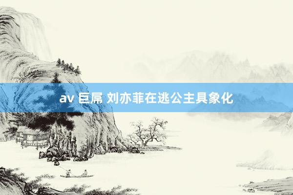 av 巨屌 刘亦菲在逃公主具象化