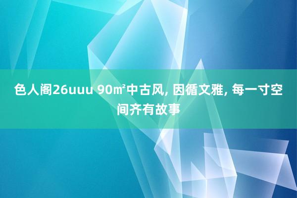 色人阁26uuu 90㎡中古风, 因循文雅, 每一寸空间齐有故事