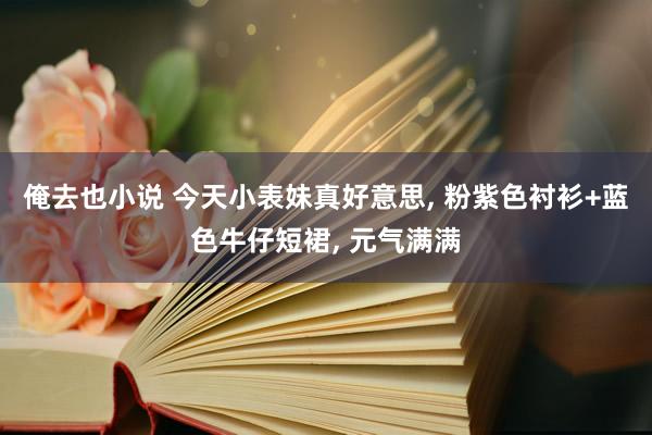 俺去也小说 今天小表妹真好意思， 粉紫色衬衫+蓝色牛仔短裙， 元气满满