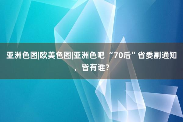 亚洲色图|欧美色图|亚洲色吧 “70后”省委副通知，皆有谁？