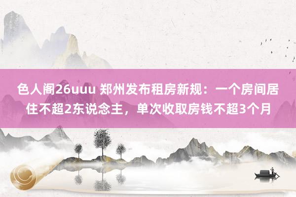 色人阁26uuu 郑州发布租房新规：一个房间居住不超2东说念主，单次收取房钱不超3个月