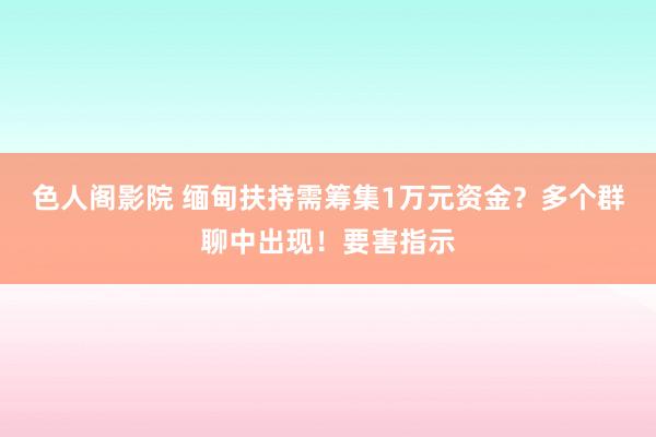色人阁影院 缅甸扶持需筹集1万元资金？多个群聊中出现！要害指示