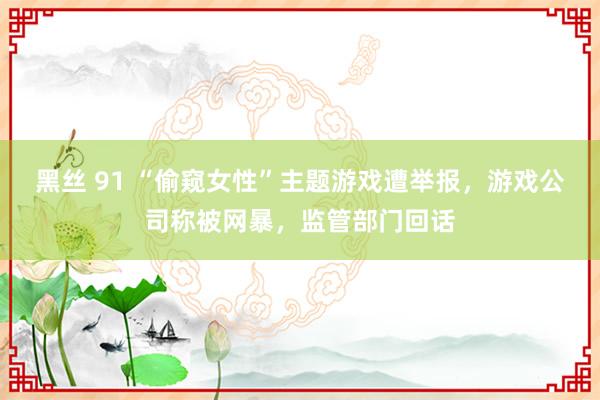 黑丝 91 “偷窥女性”主题游戏遭举报，游戏公司称被网暴，监管部门回话