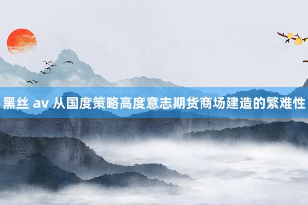 黑丝 av 从国度策略高度意志期货商场建造的繁难性