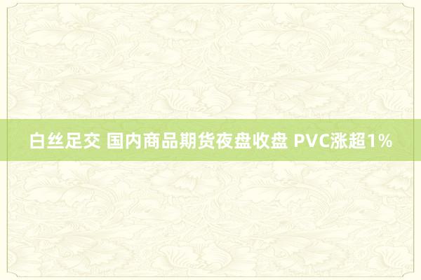 白丝足交 国内商品期货夜盘收盘 PVC涨超1%