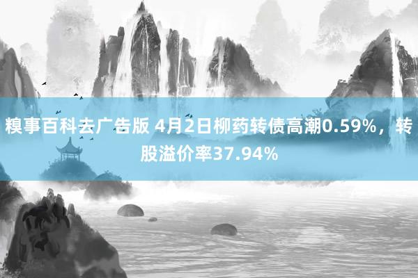 糗事百科去广告版 4月2日柳药转债高潮0.59%，转股溢价率37.94%