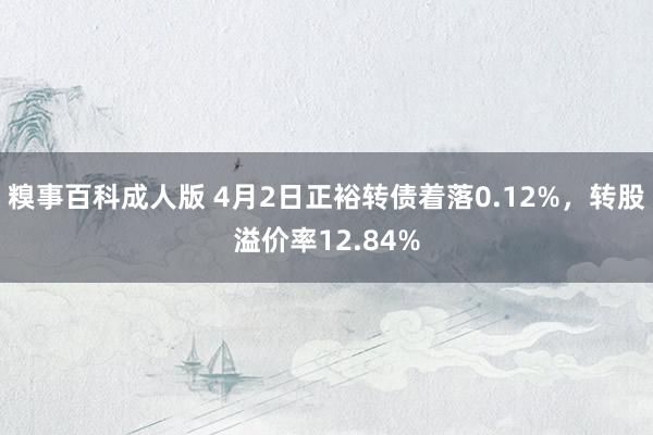糗事百科成人版 4月2日正裕转债着落0.12%，转股溢价率12.84%