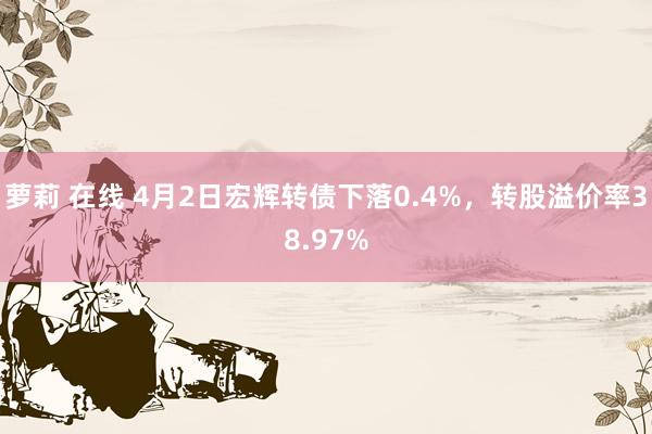 萝莉 在线 4月2日宏辉转债下落0.4%，转股溢价率38.97%