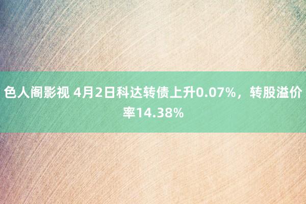 色人阁影视 4月2日科达转债上升0.07%，转股溢价率14.38%