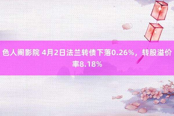 色人阁影院 4月2日法兰转债下落0.26%，转股溢价率8.18%