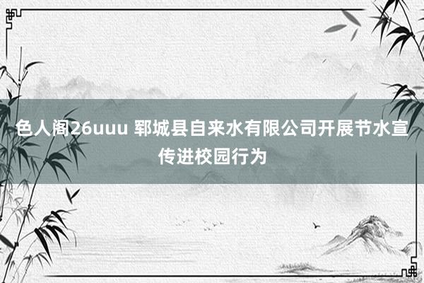 色人阁26uuu 郓城县自来水有限公司开展节水宣传进校园行为