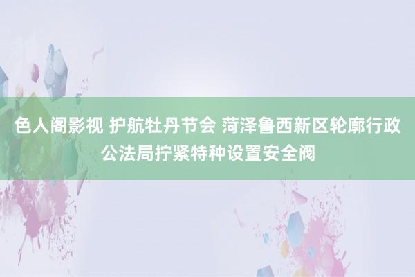 色人阁影视 护航牡丹节会 菏泽鲁西新区轮廓行政公法局拧紧特种设置安全阀