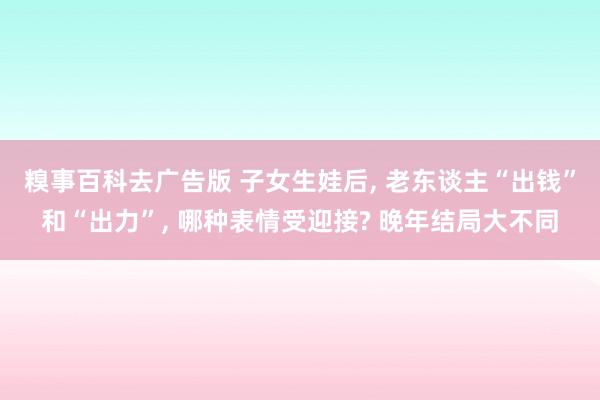 糗事百科去广告版 子女生娃后, 老东谈主“出钱”和“出力”, 哪种表情受迎接? 晚年结局大不同