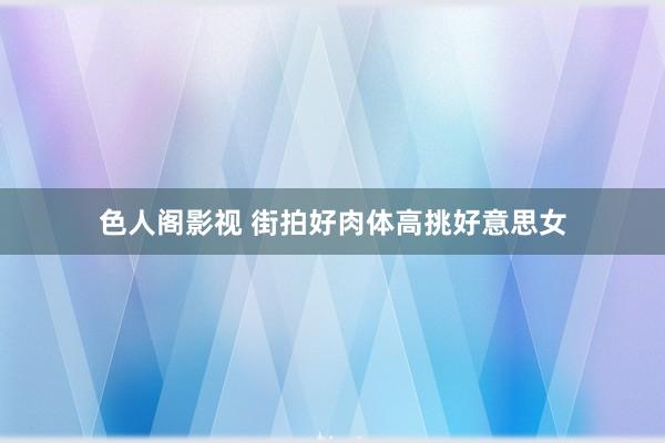 色人阁影视 街拍好肉体高挑好意思女