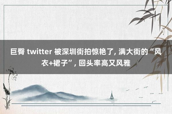 巨臀 twitter 被深圳街拍惊艳了, 满大街的“风衣+裙子”, 回头率高又风雅