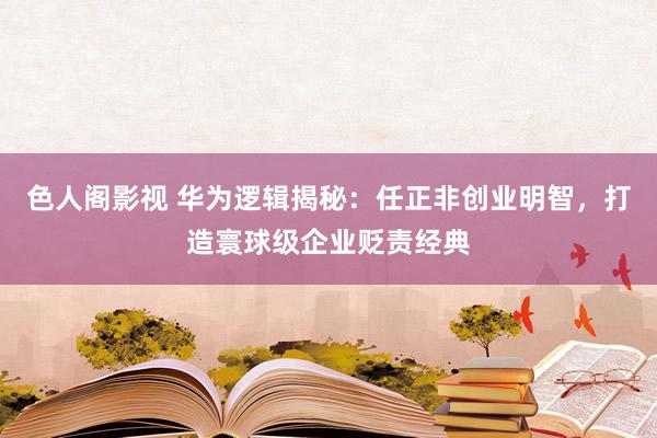 色人阁影视 华为逻辑揭秘：任正非创业明智，打造寰球级企业贬责经典