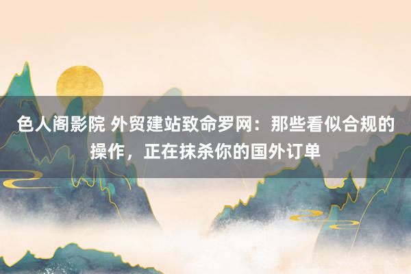 色人阁影院 外贸建站致命罗网：那些看似合规的操作，正在抹杀你的国外订单