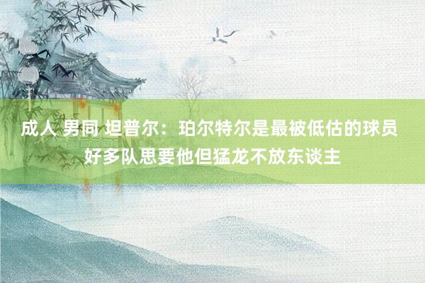 成人 男同 坦普尔：珀尔特尔是最被低估的球员 好多队思要他但猛龙不放东谈主