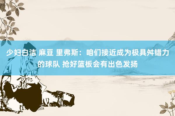 少妇白洁 麻豆 里弗斯：咱们接近成为极具舛错力的球队 抢好篮板会有出色发扬