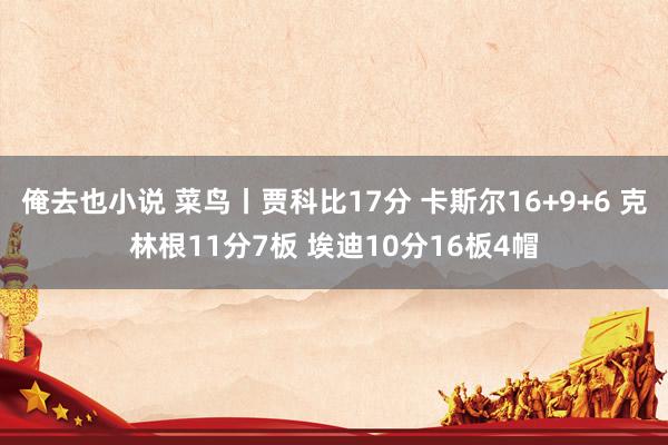 俺去也小说 菜鸟丨贾科比17分 卡斯尔16+9+6 克林根11分7板 埃迪10分16板4帽