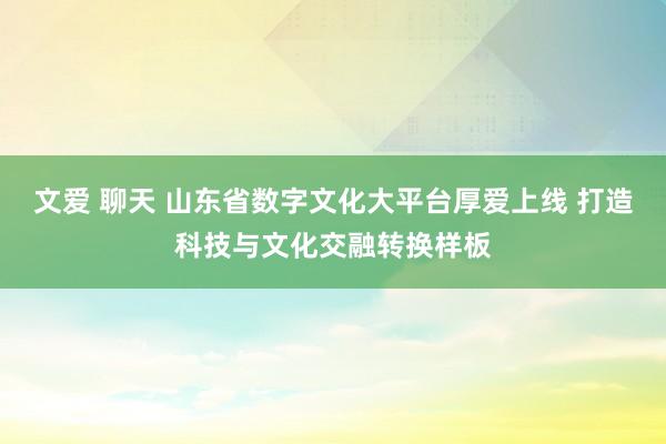文爱 聊天 山东省数字文化大平台厚爱上线 打造科技与文化交融转换样板