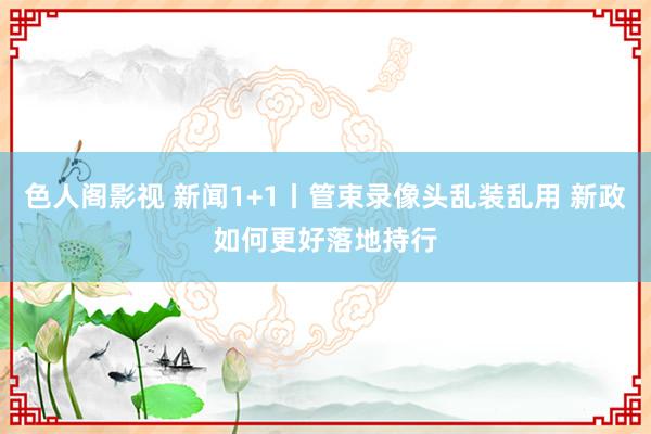 色人阁影视 新闻1+1丨管束录像头乱装乱用 新政如何更好落地持行
