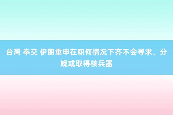 台灣 拳交 伊朗重申在职何情况下齐不会寻求、分娩或取得核兵器