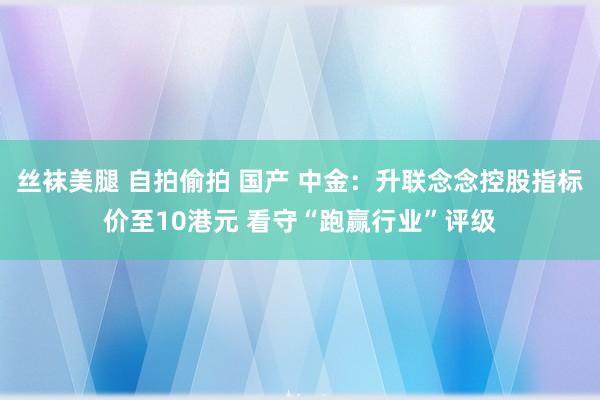 丝袜美腿 自拍偷拍 国产 中金：升联念念控股指标价至10港元 看守“跑赢行业”评级