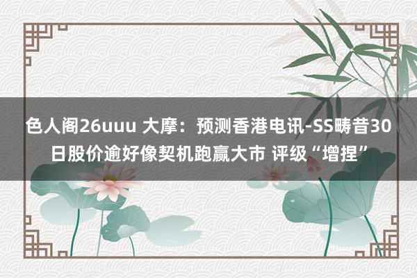色人阁26uuu 大摩：预测香港电讯-SS畴昔30日股价逾好像契机跑赢大市 评级“增捏”