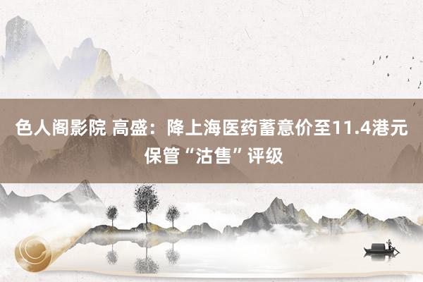 色人阁影院 高盛：降上海医药蓄意价至11.4港元 保管“沽售”评级