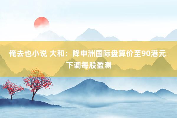 俺去也小说 大和：降申洲国际盘算价至90港元 下调每股盈测