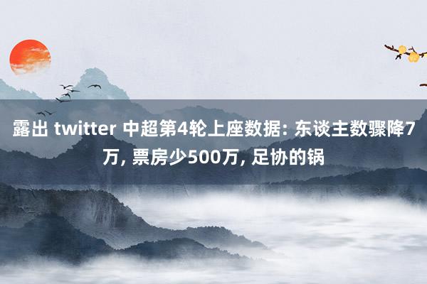 露出 twitter 中超第4轮上座数据: 东谈主数骤降7万, 票房少500万, 足协的锅